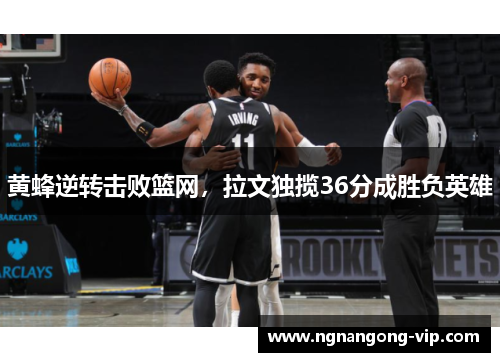 黄蜂逆转击败篮网，拉文独揽36分成胜负英雄