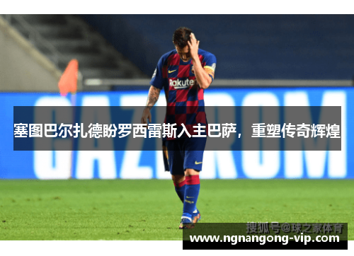 塞图巴尔扎德盼罗西雷斯入主巴萨，重塑传奇辉煌