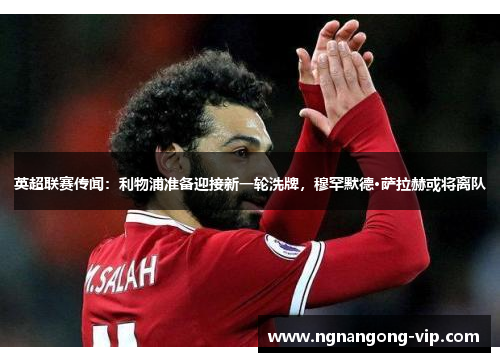 英超联赛传闻：利物浦准备迎接新一轮洗牌，穆罕默德·萨拉赫或将离队
