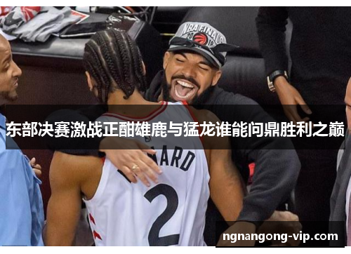东部决赛激战正酣雄鹿与猛龙谁能问鼎胜利之巅 东部决赛激战正酣雄鹿与猛龙谁能问鼎胜利之巅
