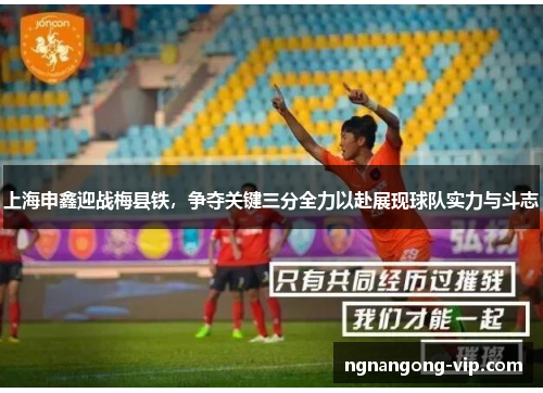上海申鑫迎战梅县铁,争夺关键三分全力以赴展现球队实力与斗志 上海申鑫迎战梅县铁,争夺关键三分全力以赴展现球队实力与斗志