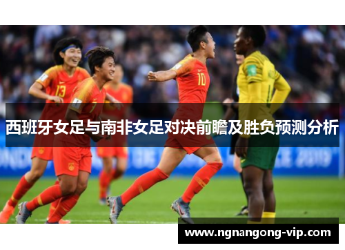 西班牙女足与南非女足对决前瞻及胜负预测分析 西班牙女足与南非女足对决前瞻及胜负预测分析