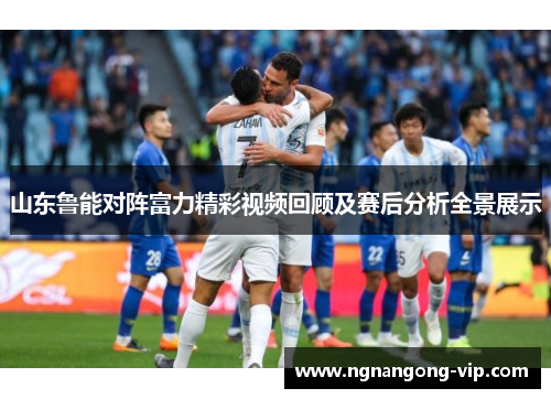 山东鲁能对阵富力精彩视频回顾及赛后分析全景展示 山东鲁能对阵富力精彩视频回顾及赛后分析全景展示