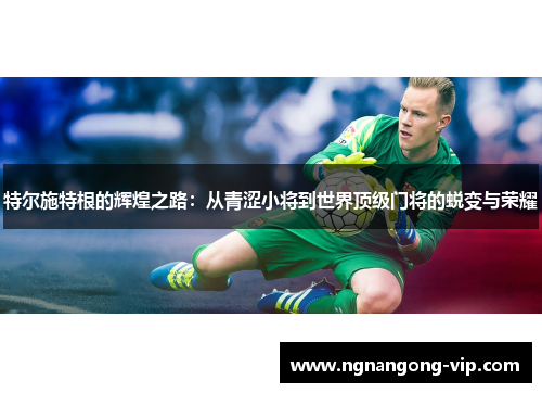 特尔施特根的辉煌之路:从青涩小将到世界顶级门将的蜕变与荣耀 特尔施特根的辉煌之路:从青涩小将到世界顶级门将的蜕变与荣耀