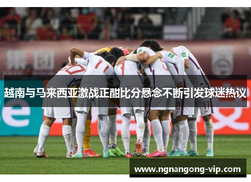 越南与马来西亚激战正酣比分悬念不断引发球迷热议 越南与马来西亚激战正酣比分悬念不断引发球迷热议